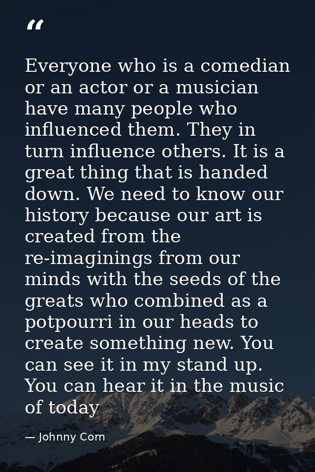Everyone who is a comedian or an actor or a musician have many people who influenced them. They in turn influence others — Johnny Corn