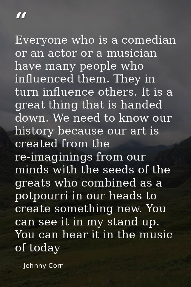 Everyone who is a comedian or an actor or a musician have many people who influenced them. They in turn influence others — Johnny Corn