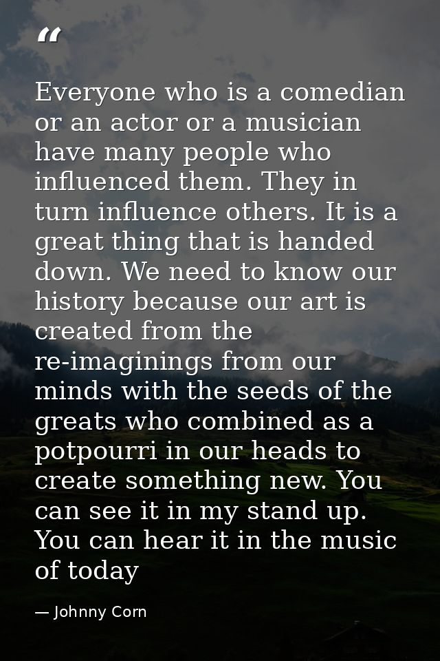 Everyone who is a comedian or an actor or a musician have many people who influenced them. They in turn influence others — Johnny Corn