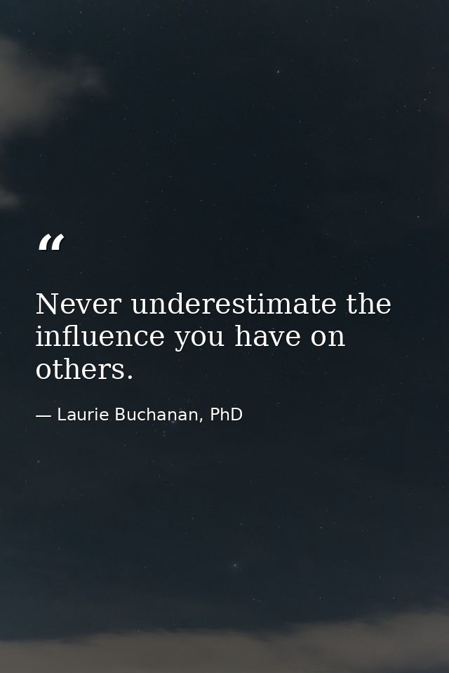 Never underestimate the influence you have on others. — Laurie Buchanan, PhD