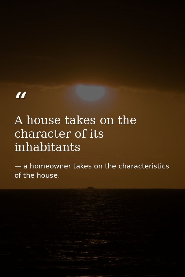 A house takes on the character of its inhabitants — a homeowner takes on the characteristics of the house.