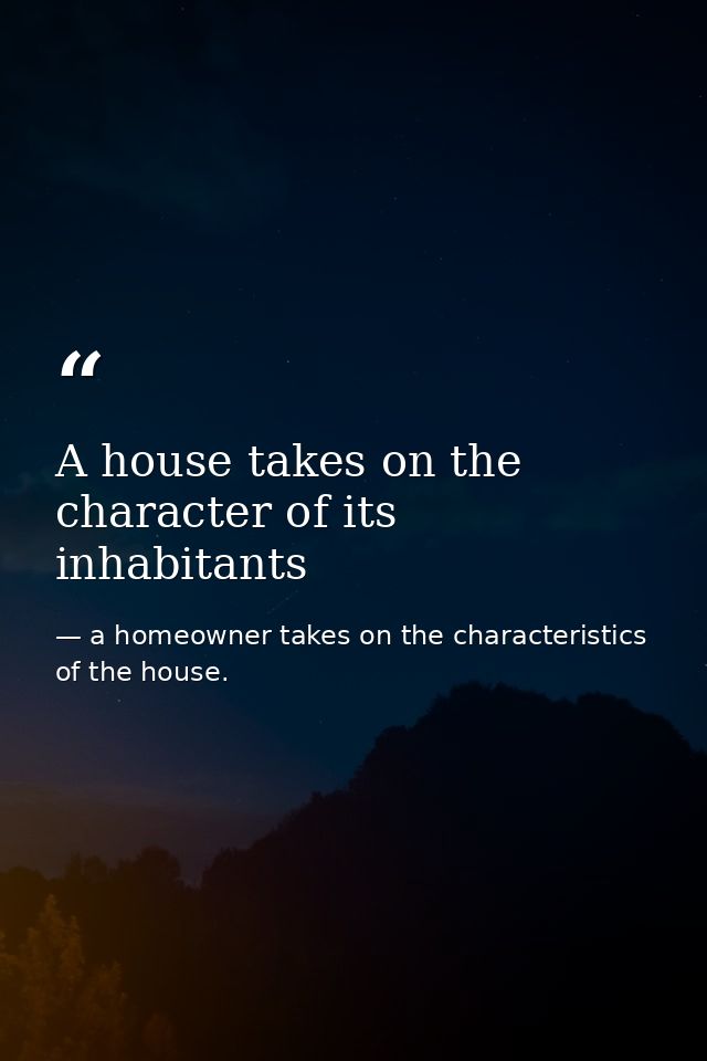 A house takes on the character of its inhabitants — a homeowner takes on the characteristics of the house.