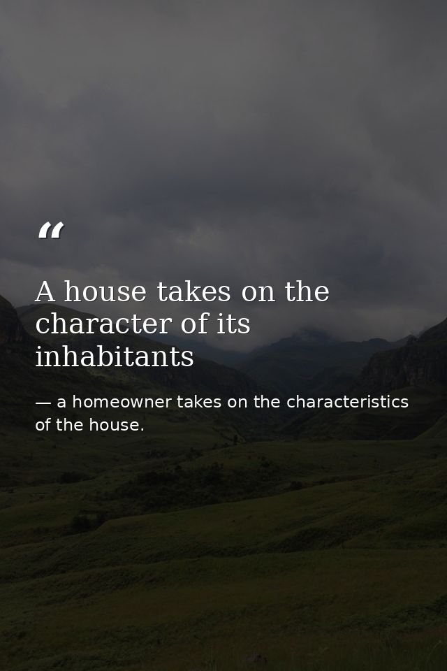 A house takes on the character of its inhabitants — a homeowner takes on the characteristics of the house.