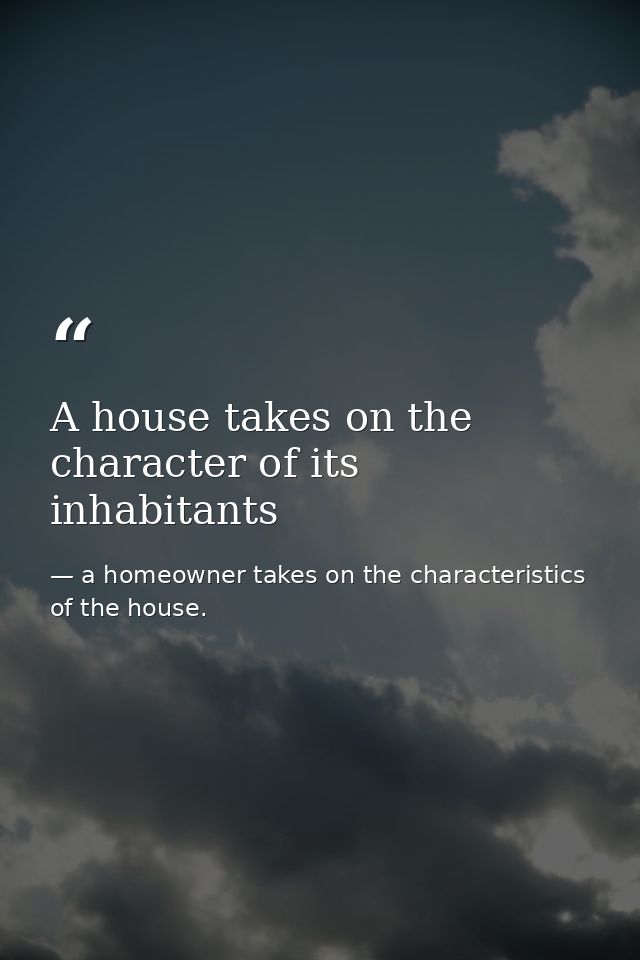 A house takes on the character of its inhabitants — a homeowner takes on the characteristics of the house.