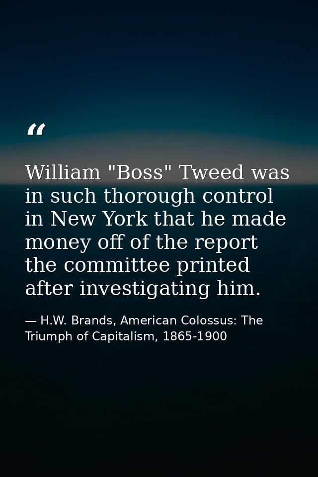 William "Boss" Tweed was in such thorough control in New York that he made money off of the report the committee printed — H.W. Brands, American Colossus: The Triumph of Capitalism, 1865-1900