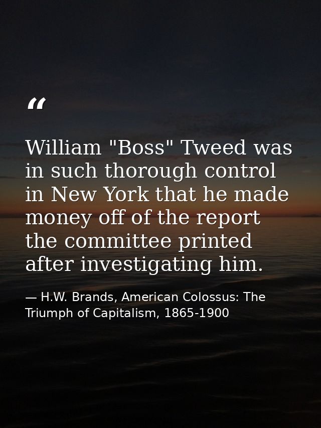 William "Boss" Tweed was in such thorough control in New York that he made money off of the report the committee printed — H.W. Brands, American Colossus: The Triumph of Capitalism, 1865-1900