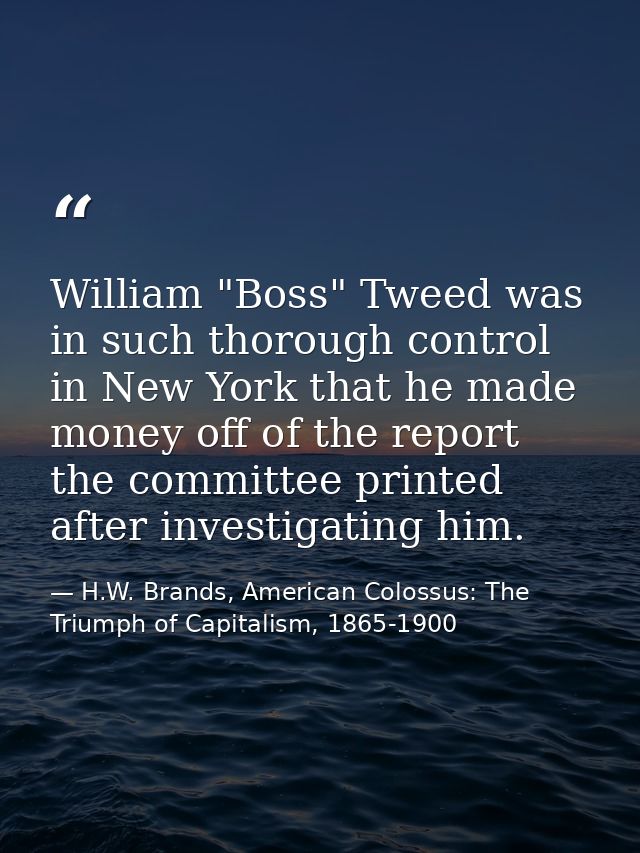 William "Boss" Tweed was in such thorough control in New York that he made money off of the report the committee printed — H.W. Brands, American Colossus: The Triumph of Capitalism, 1865-1900