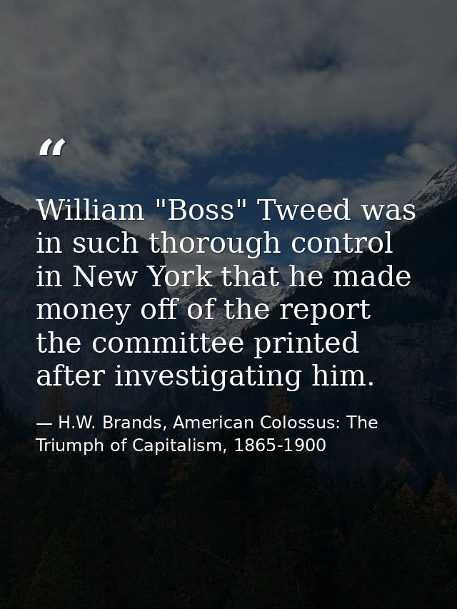 William "Boss" Tweed was in such thorough control in New York that he made money off of the report the committee printed — H.W. Brands, American Colossus: The Triumph of Capitalism, 1865-1900