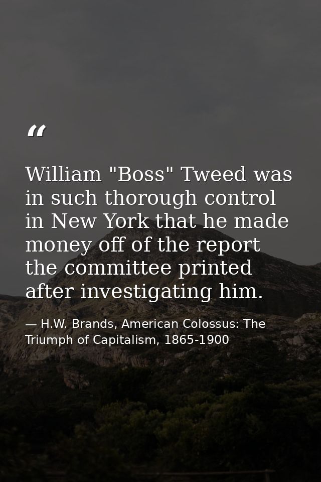 William "Boss" Tweed was in such thorough control in New York that he made money off of the report the committee printed — H.W. Brands, American Colossus: The Triumph of Capitalism, 1865-1900