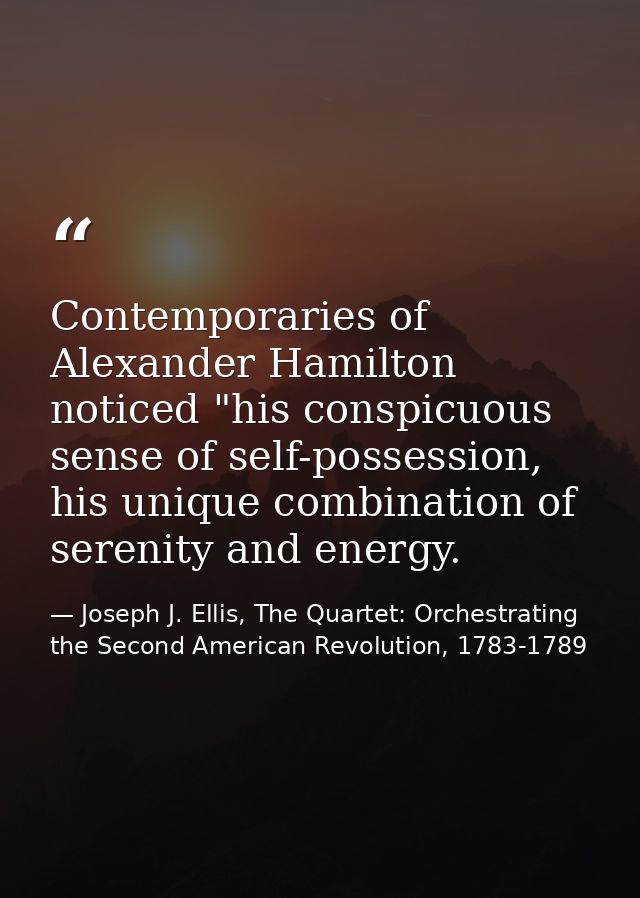 Contemporaries of Alexander Hamilton noticed "his conspicuous sense of self-possession, his unique combination of sereni — Joseph J. Ellis, The Quartet: Orchestrating the Second American Revolution, 1783-1789