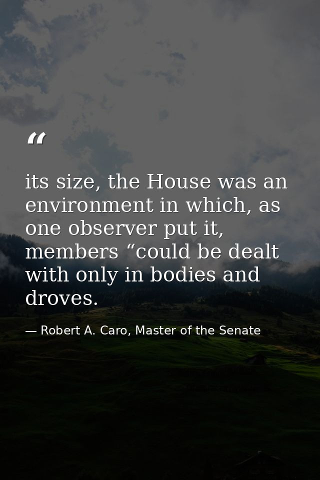 its size, the House was an environment in which, as one observer put it, members “could be dealt with only in bodies and — Robert A. Caro, Master of the Senate