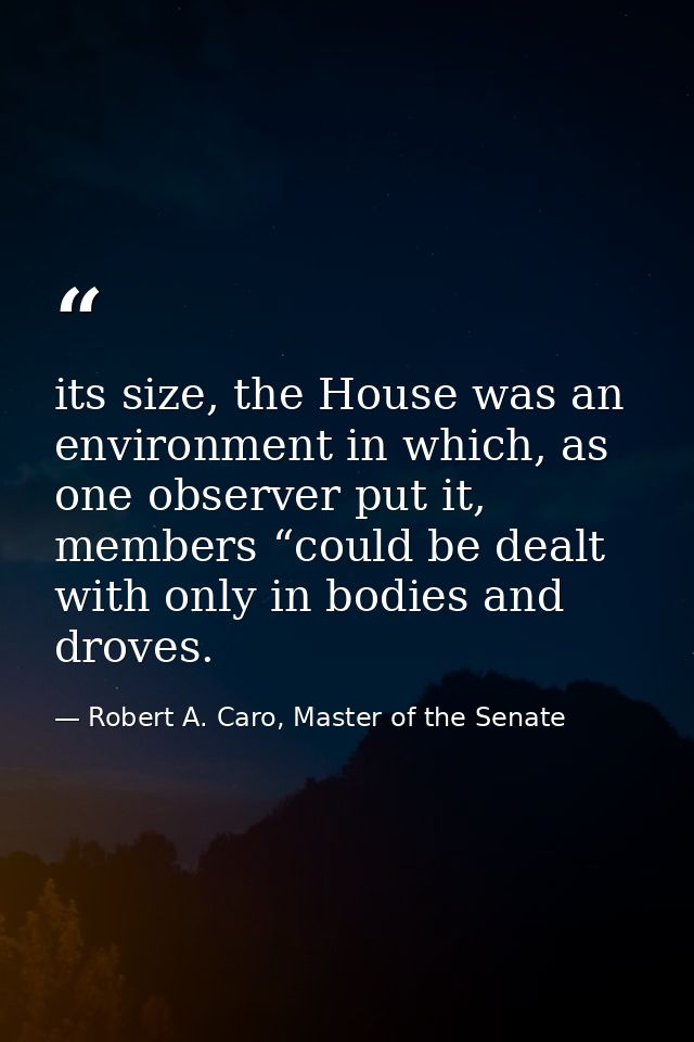 its size, the House was an environment in which, as one observer put it, members “could be dealt with only in bodies and — Robert A. Caro, Master of the Senate