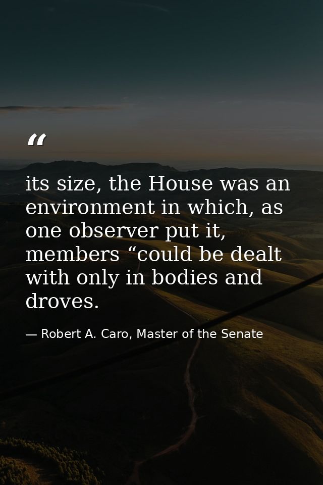 its size, the House was an environment in which, as one observer put it, members “could be dealt with only in bodies and — Robert A. Caro, Master of the Senate