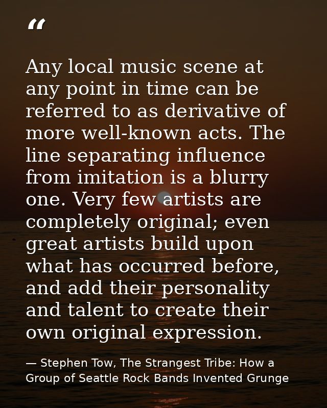 Any local music scene at any point in time can be referred to as derivative of more well-known acts. The line separating — Stephen Tow, The Strangest Tribe: How a Group of Seattle Rock Bands Invented Grunge