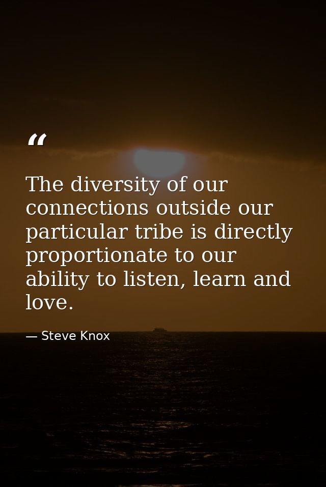 The diversity of our connections outside our particular tribe is directly proportionate to our ability to listen, learn  — Steve Knox