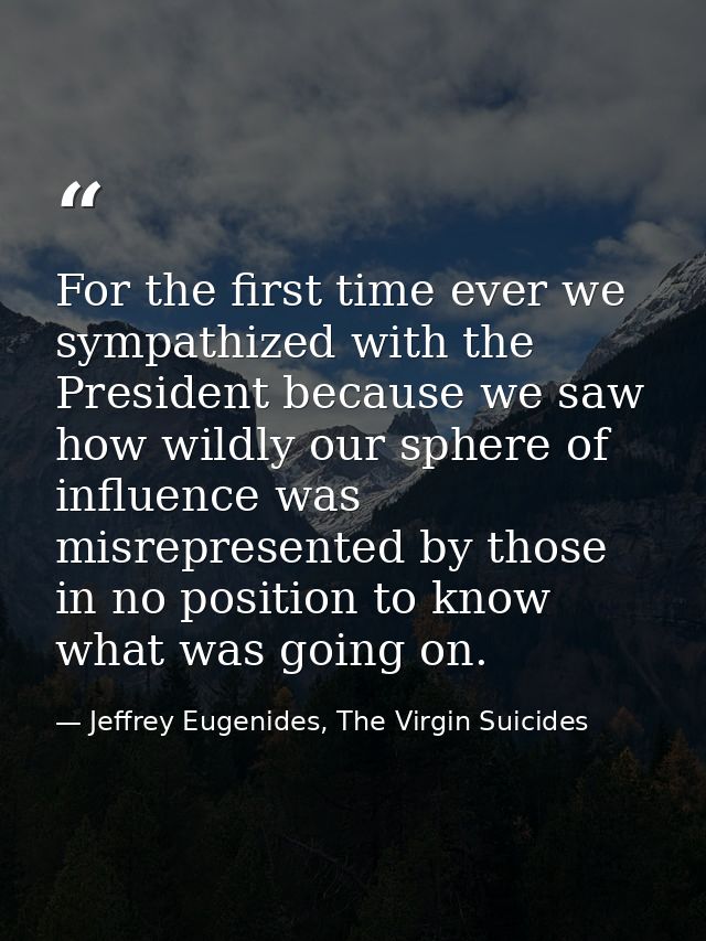 For the first time ever we sympathized with the President because we saw how wildly our sphere of influence was misrepre — Jeffrey Eugenides, The Virgin Suicides