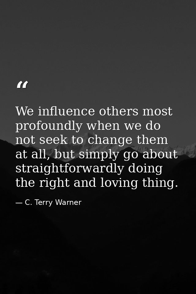 We influence others most profoundly when we do not seek to change them at all, but simply go about straightforwardly doi — C. Terry Warner