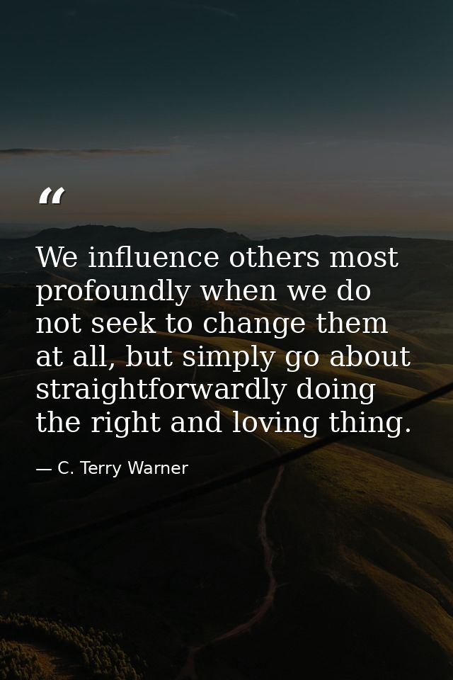 We influence others most profoundly when we do not seek to change them at all, but simply go about straightforwardly doi — C. Terry Warner