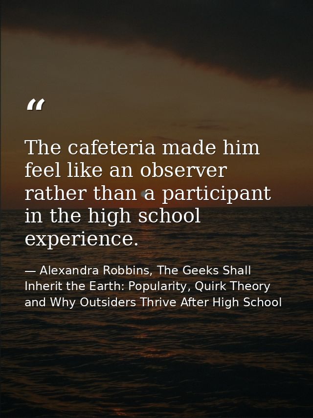 The cafeteria made him feel like an observer rather than a participant in the high school experience. — Alexandra Robbins, The Geeks Shall Inherit the Earth: Popularity, Quirk Theory and Why Outsiders Thrive After High School
