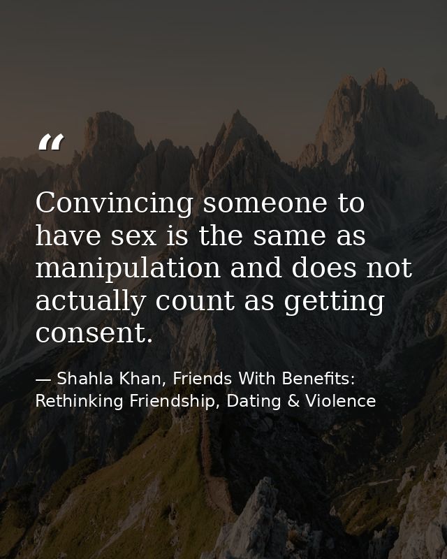 Convincing someone to have sex is the same as manipulation and does not actually count as getting consent. — Shahla Khan, Friends With Benefits: Rethinking Friendship, Dating & Violence