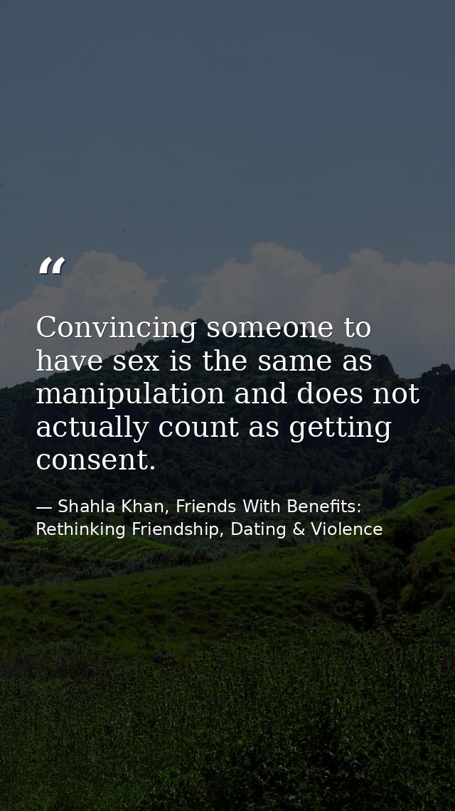 Convincing someone to have sex is the same as manipulation and does not actually count as getting consent. — Shahla Khan, Friends With Benefits: Rethinking Friendship, Dating & Violence