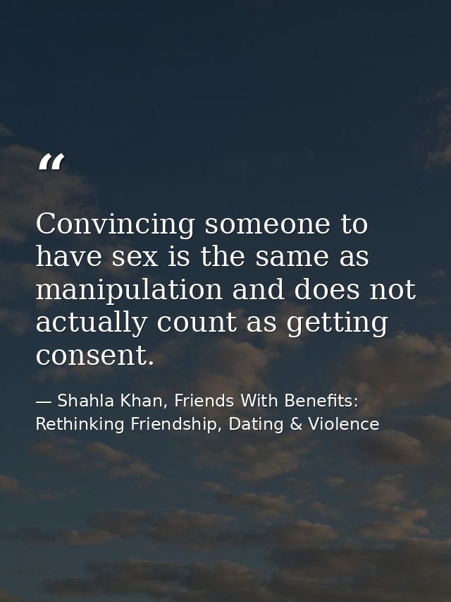 Convincing someone to have sex is the same as manipulation and does not actually count as getting consent. — Shahla Khan, Friends With Benefits: Rethinking Friendship, Dating & Violence