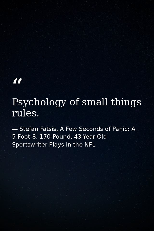 Psychology of small things rules. — Stefan Fatsis, A Few Seconds of Panic: A 5-Foot-8, 170-Pound, 43-Year-Old Sportswriter Plays in the NFL