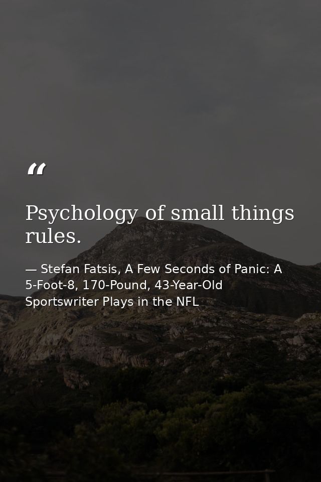 Psychology of small things rules. — Stefan Fatsis, A Few Seconds of Panic: A 5-Foot-8, 170-Pound, 43-Year-Old Sportswriter Plays in the NFL