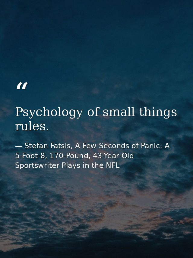 Psychology of small things rules. — Stefan Fatsis, A Few Seconds of Panic: A 5-Foot-8, 170-Pound, 43-Year-Old Sportswriter Plays in the NFL