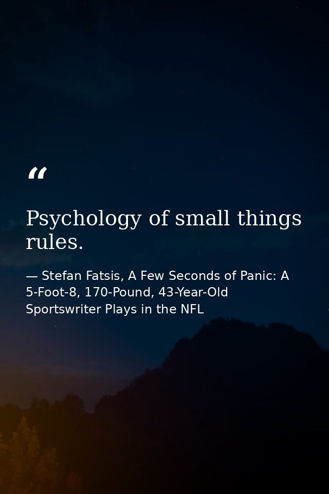 Psychology of small things rules. — Stefan Fatsis, A Few Seconds of Panic: A 5-Foot-8, 170-Pound, 43-Year-Old Sportswriter Plays in the NFL