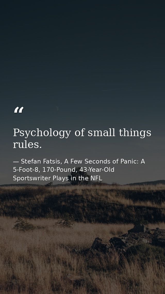 Psychology of small things rules. — Stefan Fatsis, A Few Seconds of Panic: A 5-Foot-8, 170-Pound, 43-Year-Old Sportswriter Plays in the NFL
