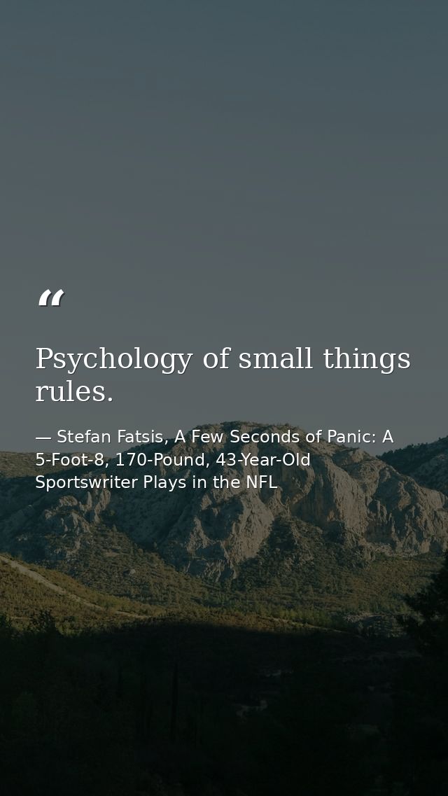 Psychology of small things rules. — Stefan Fatsis, A Few Seconds of Panic: A 5-Foot-8, 170-Pound, 43-Year-Old Sportswriter Plays in the NFL