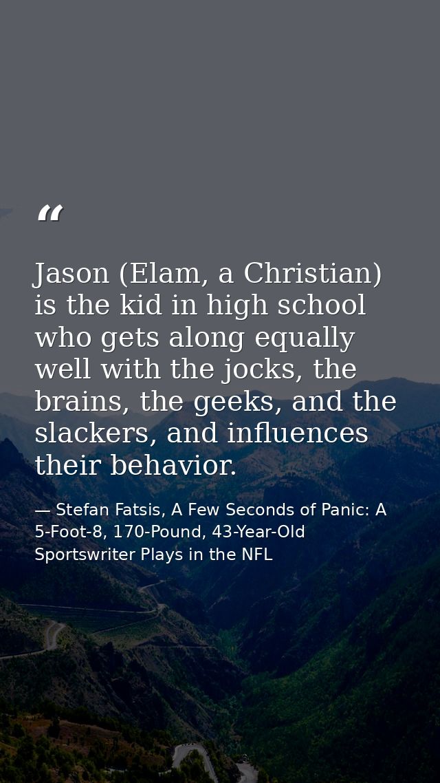 Jason (Elam, a Christian) is the kid in high school who gets along equally well with the jocks, the brains, the geeks, a — Stefan Fatsis, A Few Seconds of Panic: A 5-Foot-8, 170-Pound, 43-Year-Old Sportswriter Plays in the NFL