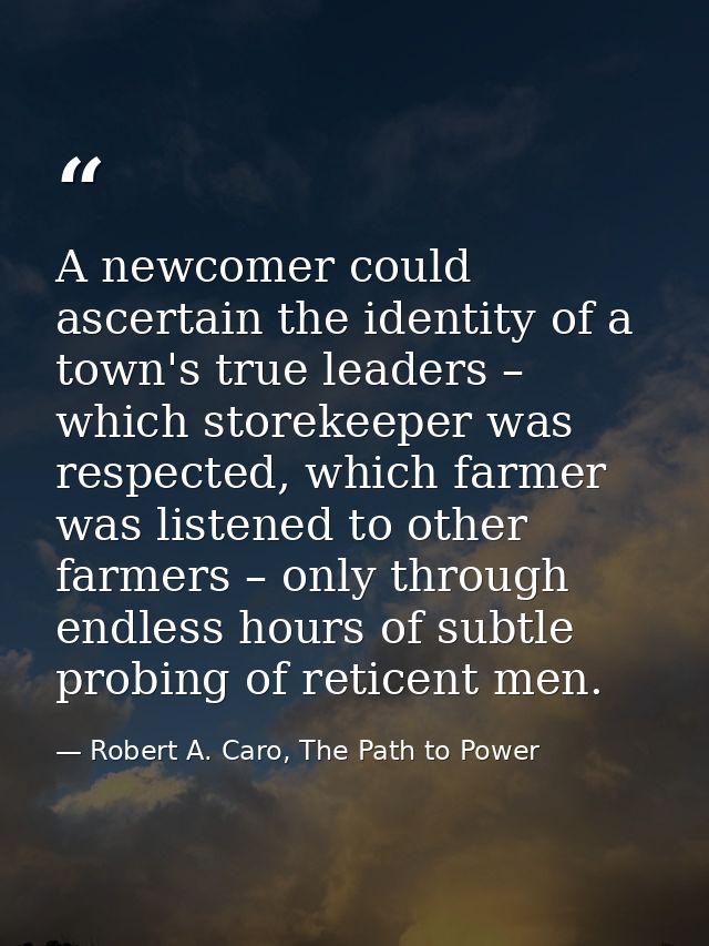 A newcomer could ascertain the identity of a town's true leaders – which storekeeper was respected, which farmer was lis — Robert A. Caro, The Path to Power
