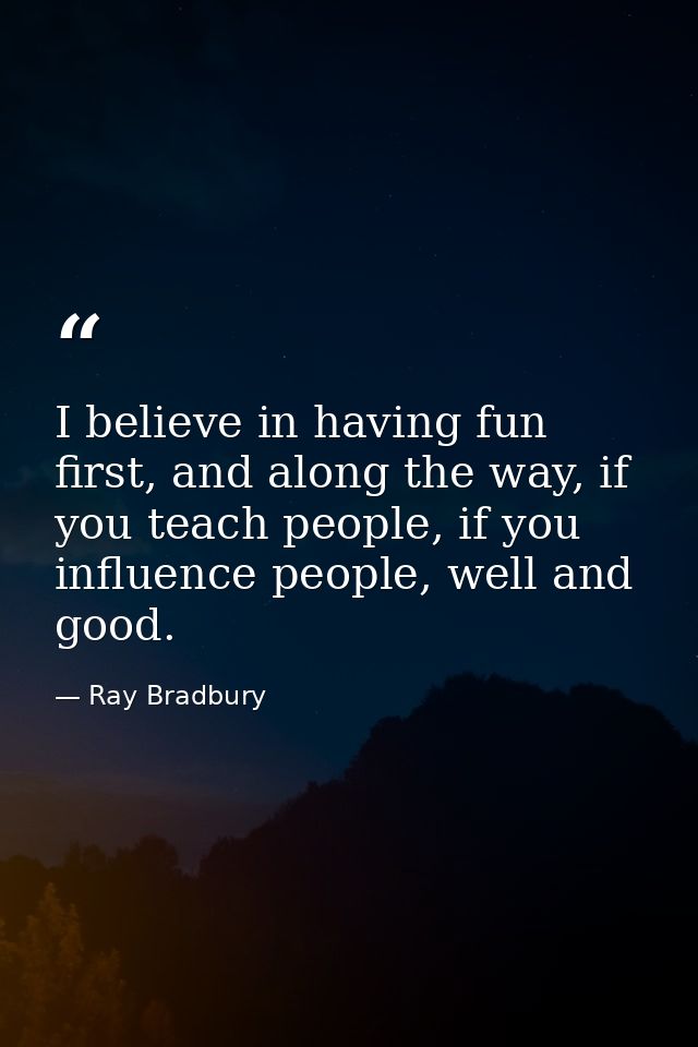 I believe in having fun first, and along the way, if you teach people, if you influence people, well and good. — Ray Bradbury