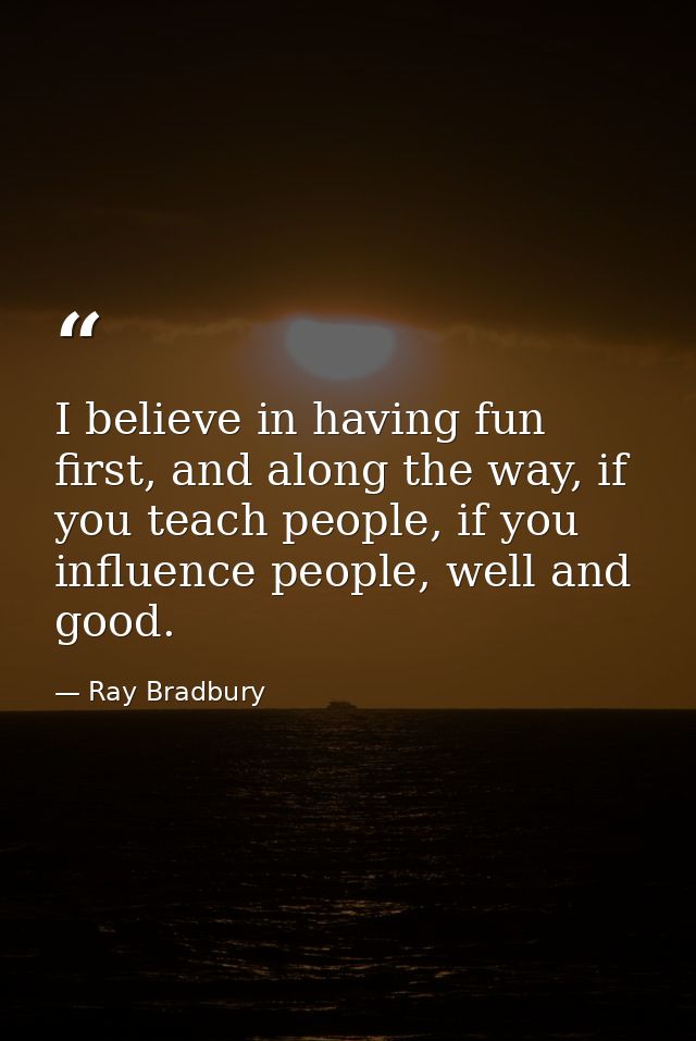 I believe in having fun first, and along the way, if you teach people, if you influence people, well and good. — Ray Bradbury