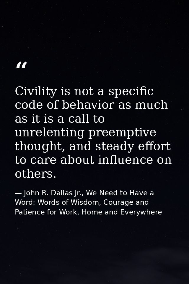 Civility is not a specific code of behavior as much as it is a call to unrelenting preemptive thought, and steady effort — John R. Dallas Jr., We Need to Have a Word: Words of Wisdom, Courage and Patience for Work, Home and Everywhere