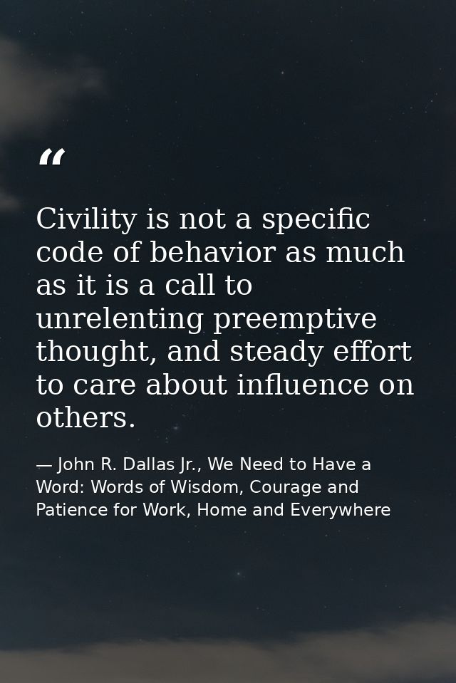 Civility is not a specific code of behavior as much as it is a call to unrelenting preemptive thought, and steady effort — John R. Dallas Jr., We Need to Have a Word: Words of Wisdom, Courage and Patience for Work, Home and Everywhere