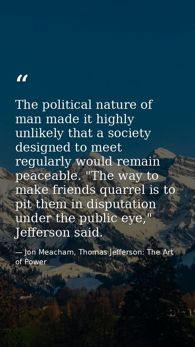 The political nature of man made it highly unlikely that a society designed to meet regularly would remain peaceable. "T — Jon Meacham, Thomas Jefferson: The Art of Power