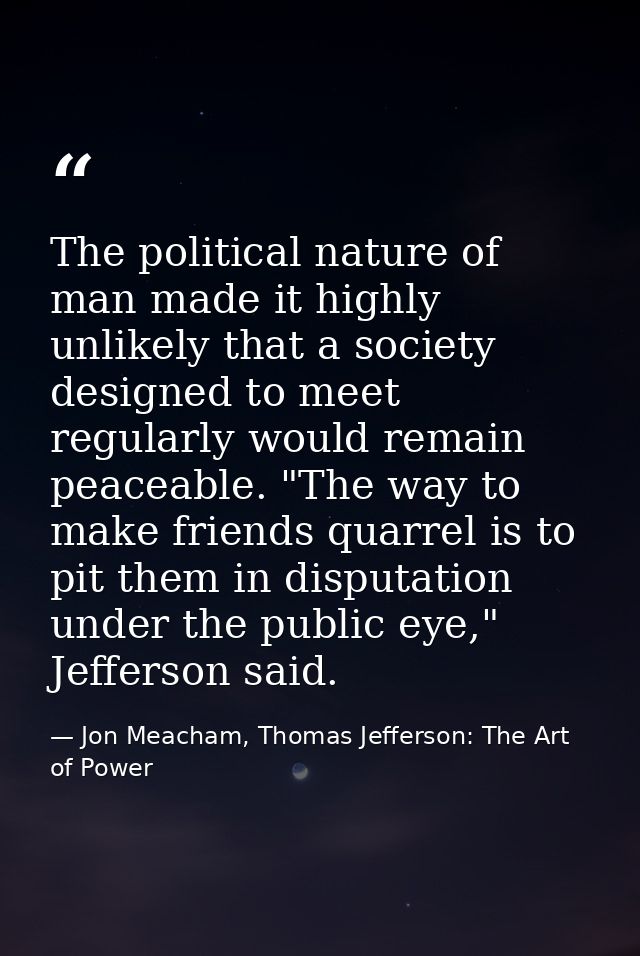 The political nature of man made it highly unlikely that a society designed to meet regularly would remain peaceable. "T — Jon Meacham, Thomas Jefferson: The Art of Power