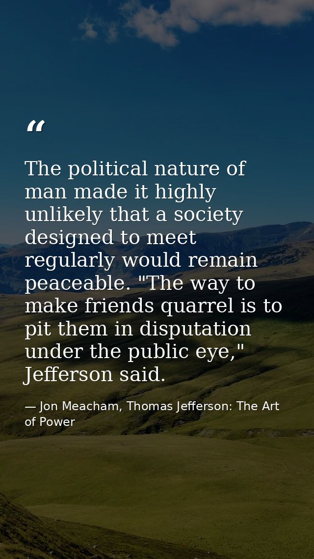 The political nature of man made it highly unlikely that a society designed to meet regularly would remain peaceable. "T — Jon Meacham, Thomas Jefferson: The Art of Power