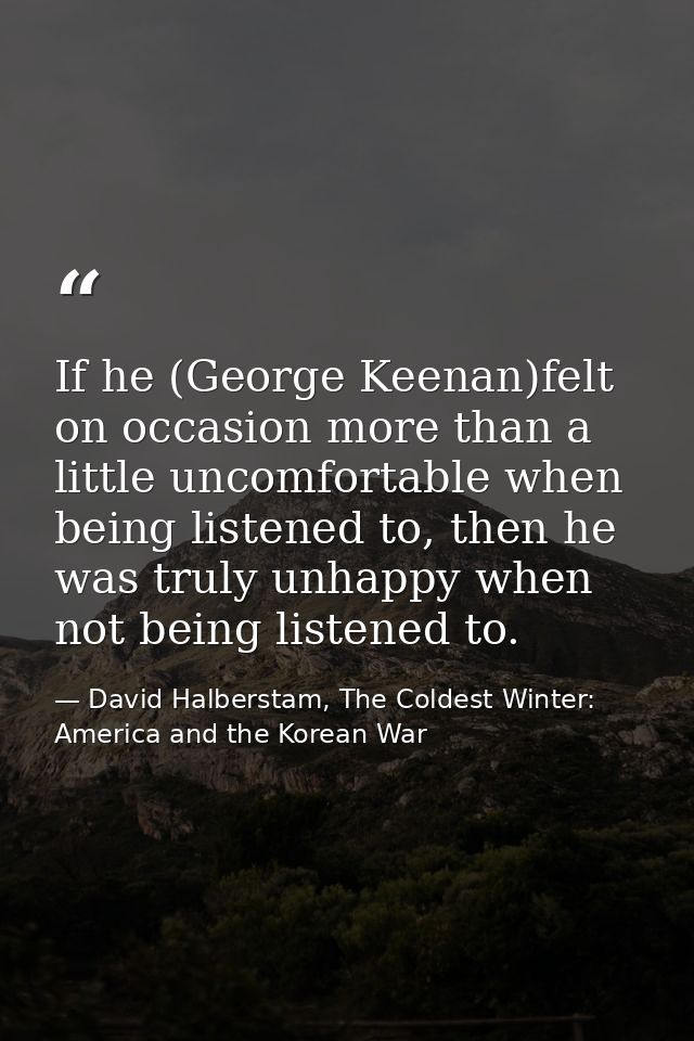If he (George Keenan)felt on occasion more than a little uncomfortable when being listened to, then he was truly unhappy — David Halberstam, The Coldest Winter: America and the Korean War