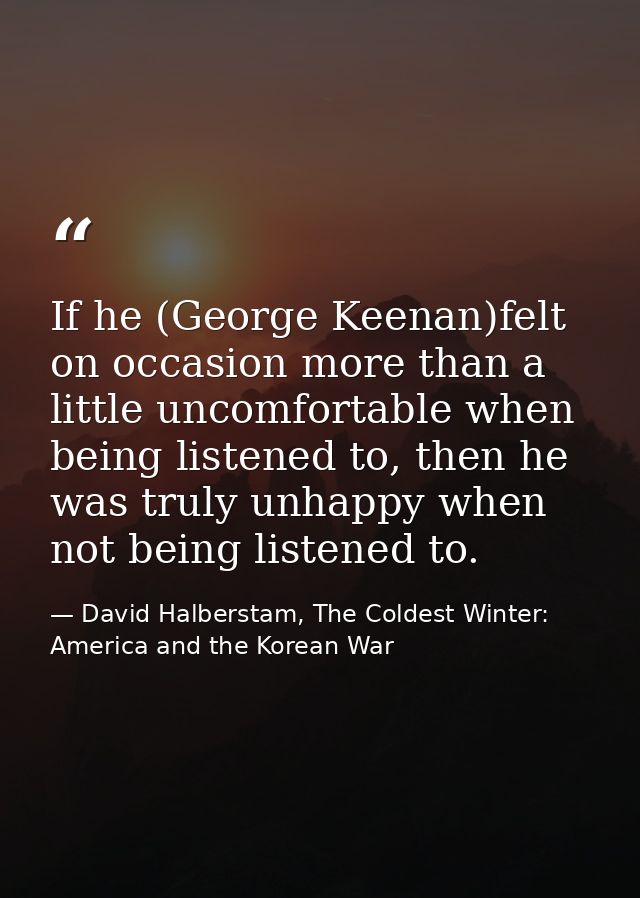If he (George Keenan)felt on occasion more than a little uncomfortable when being listened to, then he was truly unhappy — David Halberstam, The Coldest Winter: America and the Korean War