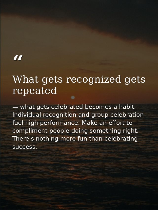 What gets recognized gets repeated — what gets celebrated becomes a habit. Individual recognition and group celebration fuel high performance. Make an effort to compliment people doing something right. There's nothing more fun than celebrating success.