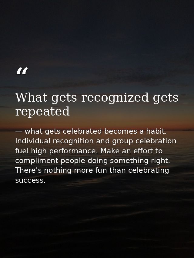 What gets recognized gets repeated — what gets celebrated becomes a habit. Individual recognition and group celebration fuel high performance. Make an effort to compliment people doing something right. There's nothing more fun than celebrating success.