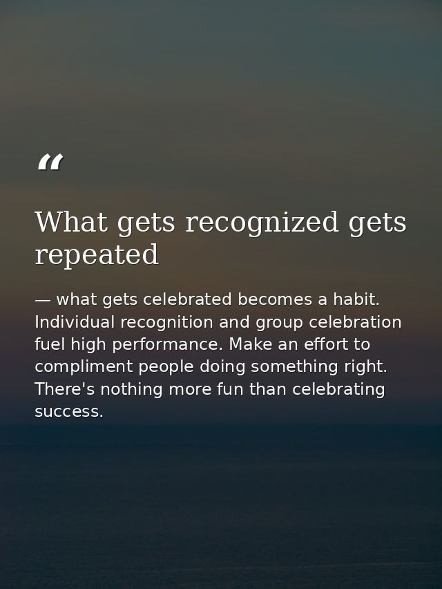 What gets recognized gets repeated — what gets celebrated becomes a habit. Individual recognition and group celebration fuel high performance. Make an effort to compliment people doing something right. There's nothing more fun than celebrating success.