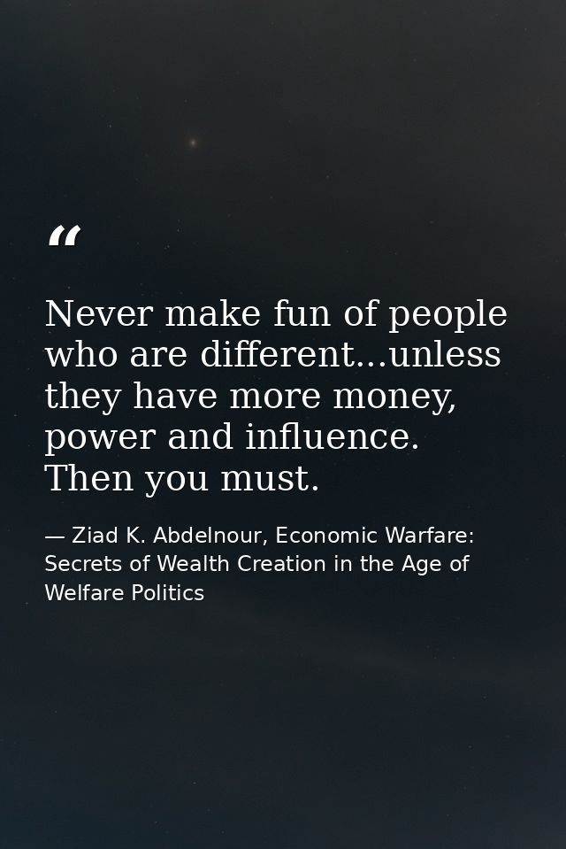 Never make fun of people who are different...unless they have more money, power and influence. Then you must. — Ziad K. Abdelnour, Economic Warfare: Secrets of Wealth Creation in the Age of Welfare Politics