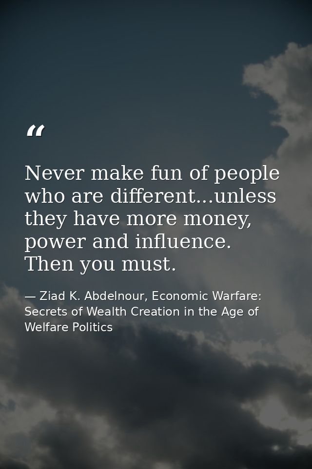 Never make fun of people who are different...unless they have more money, power and influence. Then you must. — Ziad K. Abdelnour, Economic Warfare: Secrets of Wealth Creation in the Age of Welfare Politics