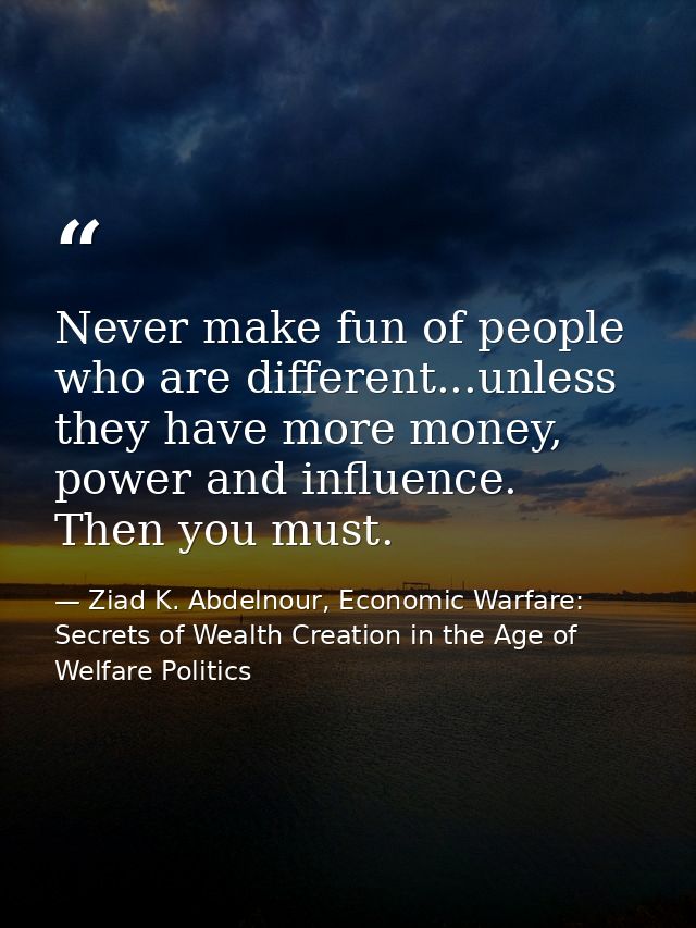 Never make fun of people who are different...unless they have more money, power and influence. Then you must. — Ziad K. Abdelnour, Economic Warfare: Secrets of Wealth Creation in the Age of Welfare Politics