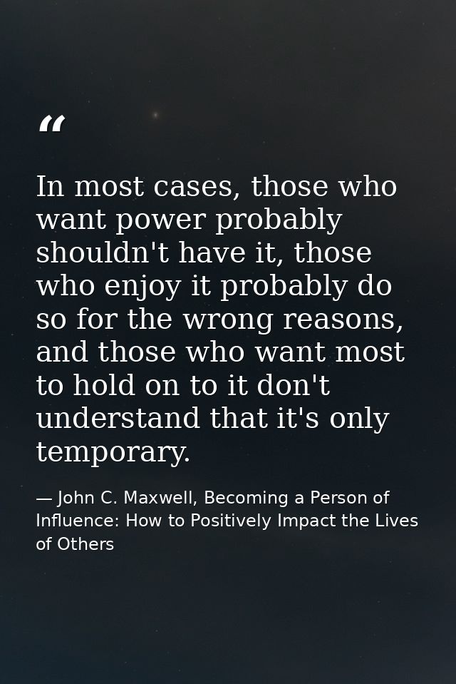 In most cases, those who want power probably shouldn't have it, those who enjoy it probably do so for the wrong reasons, — John C. Maxwell, Becoming a Person of Influence: How to Positively Impact the Lives of Others
